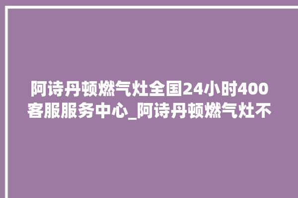 阿诗丹顿燃气灶全国24小时400客服服务中心_阿诗丹顿燃气灶不打火原因 。燃气灶