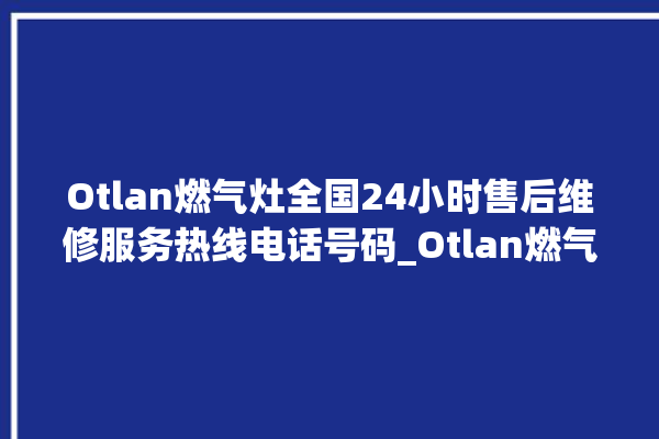 Otlan燃气灶全国24小时售后维修服务热线电话号码_Otlan燃气灶怎么调火 。燃气灶