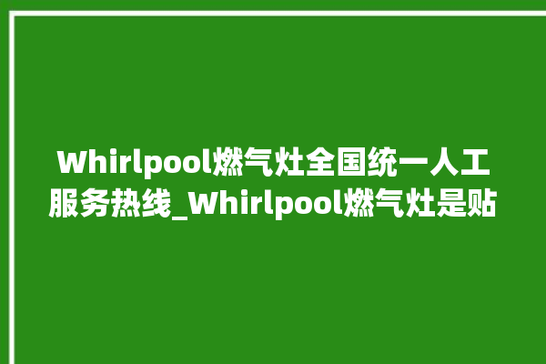 Whirlpool燃气灶全国统一人工服务热线_Whirlpool燃气灶是贴牌的吗 。燃气灶