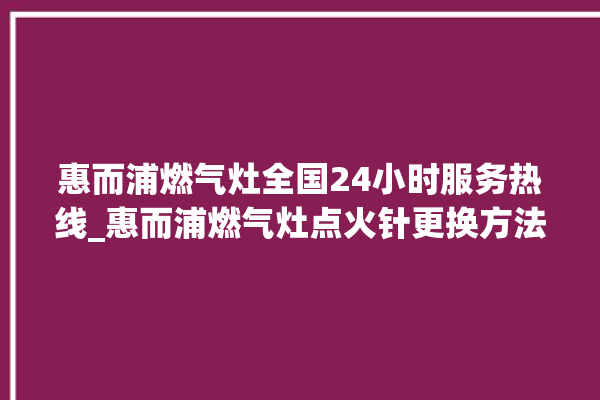 惠而浦燃气灶全国24小时服务热线_惠而浦燃气灶点火针更换方法 。燃气灶