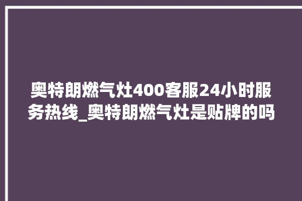 奥特朗燃气灶400客服24小时服务热线_奥特朗燃气灶是贴牌的吗 。燃气灶