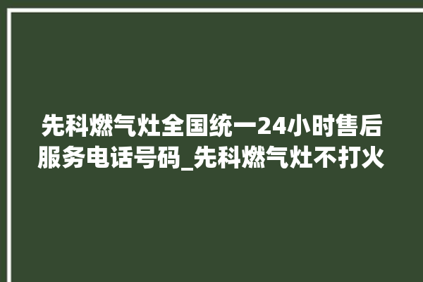 先科燃气灶全国统一24小时售后服务电话号码_先科燃气灶不打火原因 。燃气灶