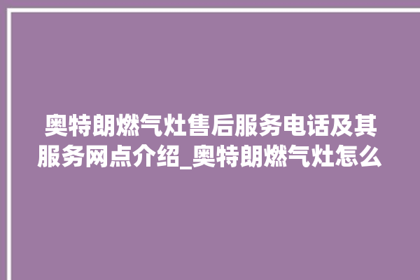 奥特朗燃气灶售后服务电话及其服务网点介绍_奥特朗燃气灶怎么拆卸 。燃气灶