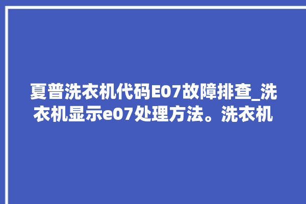 夏普洗衣机代码E07故障排查_洗衣机显示e07处理方法。洗衣机_故障