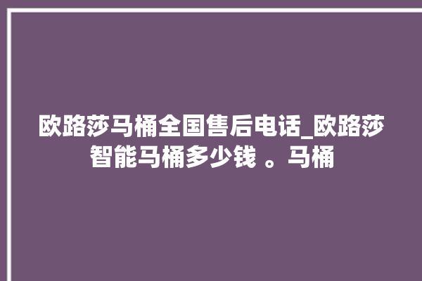 欧路莎马桶全国售后电话_欧路莎智能马桶多少钱 。马桶