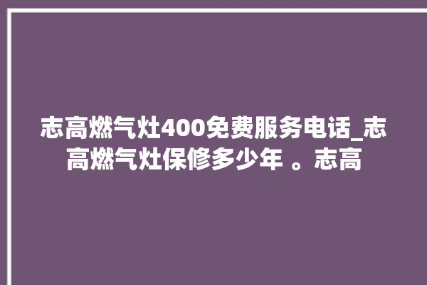 志高燃气灶400免费服务电话_志高燃气灶保修多少年 。志高