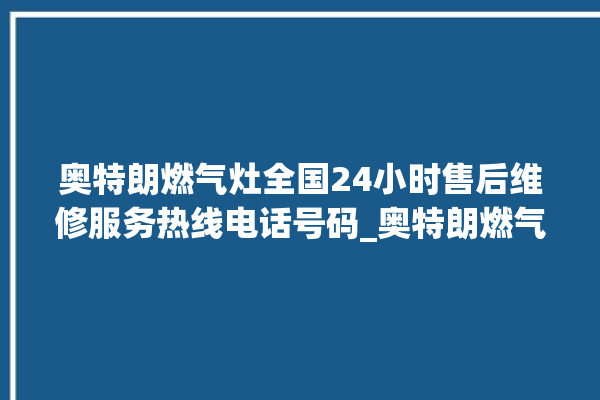 奥特朗燃气灶全国24小时售后维修服务热线电话号码_奥特朗燃气灶怎么拆卸 。燃气灶