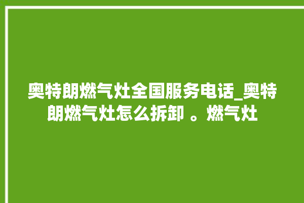 奥特朗燃气灶全国服务电话_奥特朗燃气灶怎么拆卸 。燃气灶