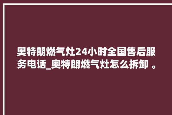 奥特朗燃气灶24小时全国售后服务电话_奥特朗燃气灶怎么拆卸 。燃气灶