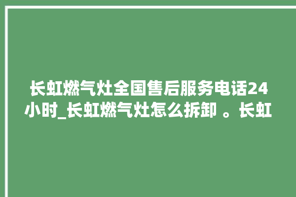 长虹燃气灶全国售后服务电话24小时_长虹燃气灶怎么拆卸 。长虹