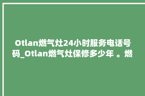 Otlan燃气灶24小时服务电话号码_Otlan燃气灶保修多少年 。燃气灶