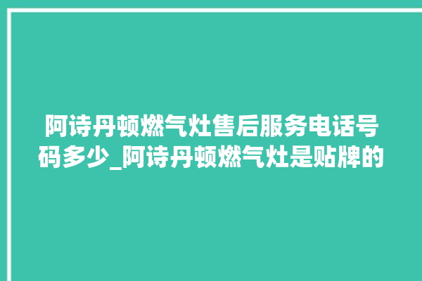 阿诗丹顿燃气灶售后服务电话号码多少_阿诗丹顿燃气灶是贴牌的吗 。燃气灶