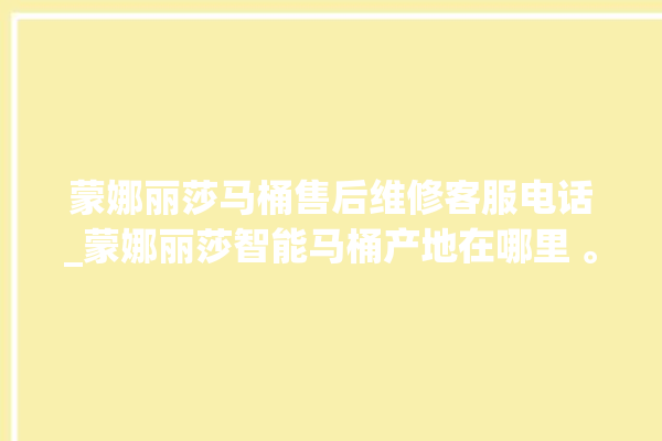 蒙娜丽莎马桶售后维修客服电话_蒙娜丽莎智能马桶产地在哪里 。蒙娜丽莎