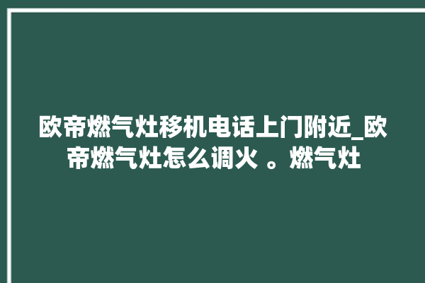 欧帝燃气灶移机电话上门附近_欧帝燃气灶怎么调火 。燃气灶