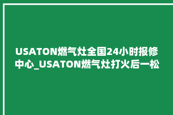 USATON燃气灶全国24小时报修中心_USATON燃气灶打火后一松手就灭 。燃气灶