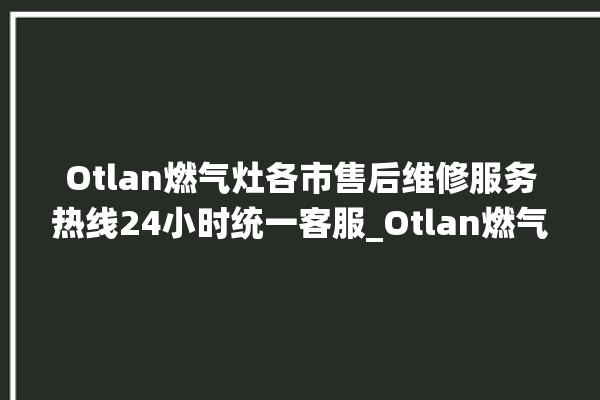 Otlan燃气灶各市售后维修服务热线24小时统一客服_Otlan燃气灶打火后一松手就灭 。燃气灶