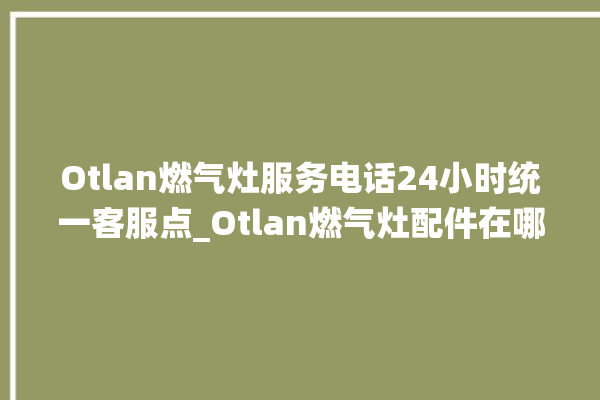 Otlan燃气灶服务电话24小时统一客服点_Otlan燃气灶配件在哪买 。燃气灶