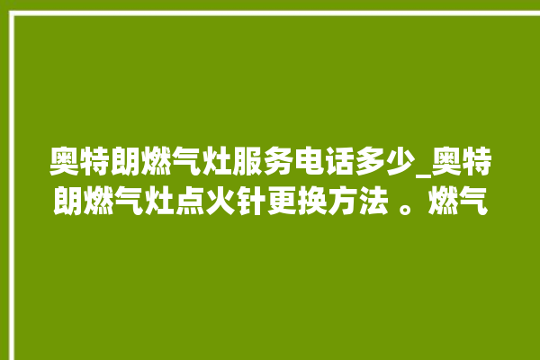 奥特朗燃气灶服务电话多少_奥特朗燃气灶点火针更换方法 。燃气灶