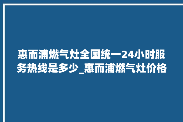 惠而浦燃气灶全国统一24小时服务热线是多少_惠而浦燃气灶价格表 。燃气灶