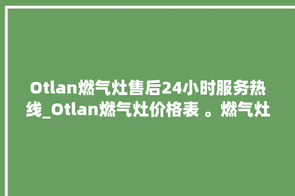 Otlan燃气灶售后24小时服务热线_Otlan燃气灶价格表 。燃气灶