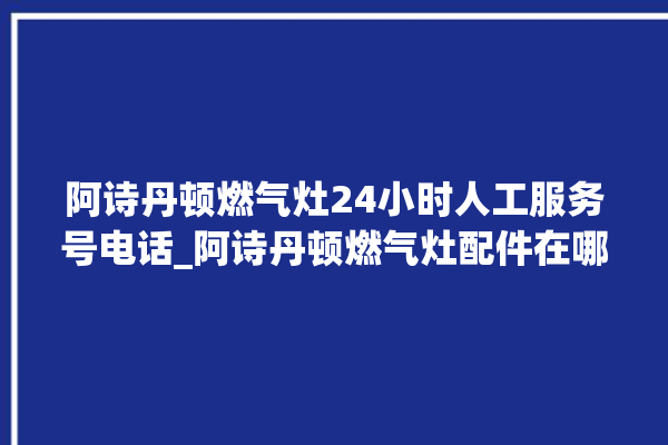 阿诗丹顿燃气灶24小时人工服务号电话_阿诗丹顿燃气灶配件在哪买 。燃气灶