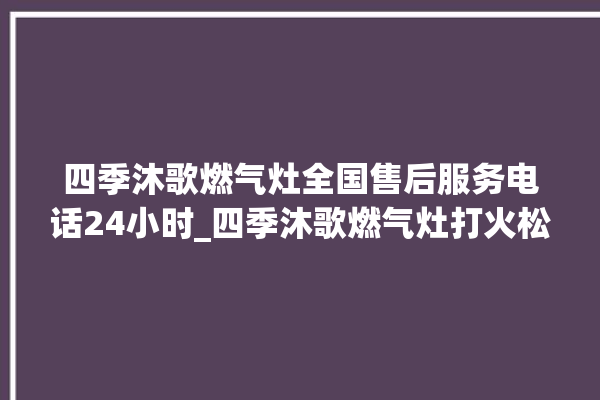 四季沐歌燃气灶全国售后服务电话24小时_四季沐歌燃气灶打火松手灭 。燃气灶