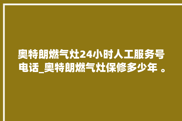 奥特朗燃气灶24小时人工服务号电话_奥特朗燃气灶保修多少年 。燃气灶