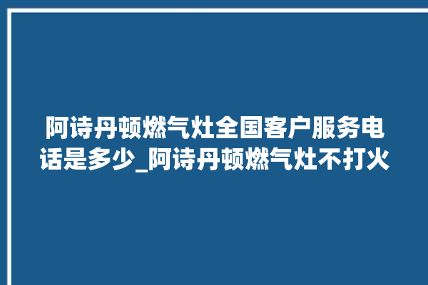 阿诗丹顿燃气灶全国客户服务电话是多少_阿诗丹顿燃气灶不打火原因 。燃气灶