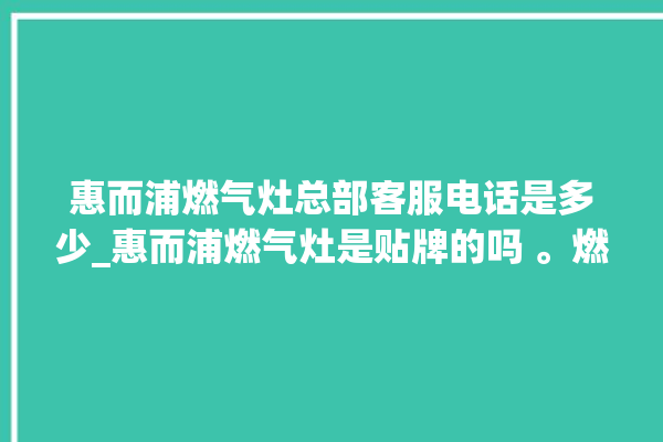 惠而浦燃气灶总部客服电话是多少_惠而浦燃气灶是贴牌的吗 。燃气灶