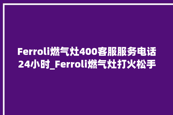 Ferroli燃气灶400客服服务电话24小时_Ferroli燃气灶打火松手灭 。燃气灶