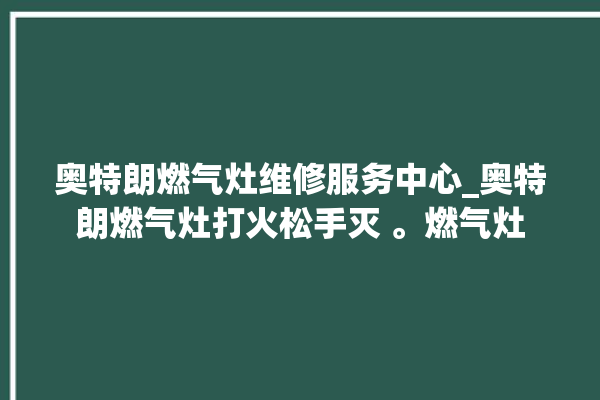 奥特朗燃气灶维修服务中心_奥特朗燃气灶打火松手灭 。燃气灶