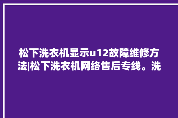 松下洗衣机显示u12故障维修方法|松下洗衣机网络售后专线。洗衣机_松下