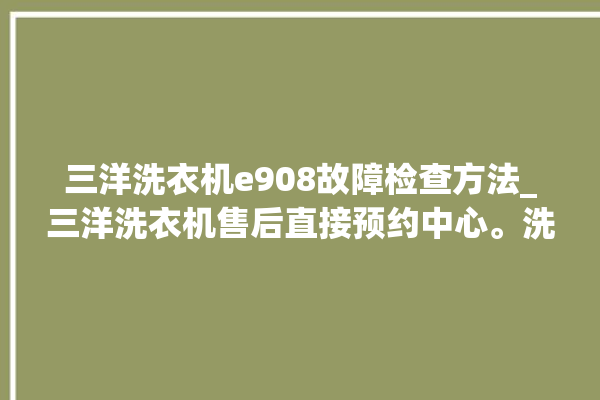 三洋洗衣机e908故障检查方法_三洋洗衣机售后直接预约中心。洗衣机_故障