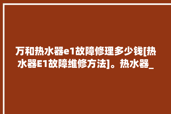 万和热水器e1故障修理多少钱[热水器E1故障维修方法]。热水器_故障