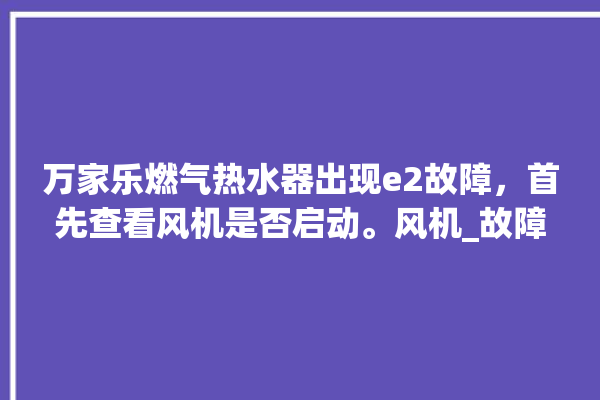 万家乐燃气热水器出现e2故障，首先查看风机是否启动。风机_故障