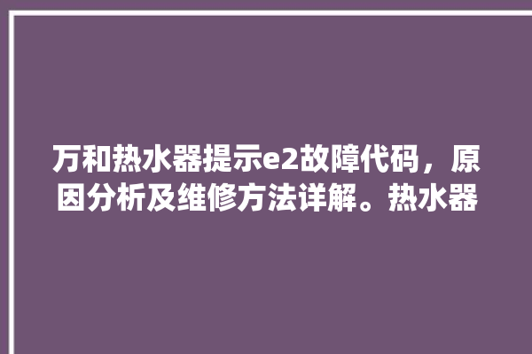 万和热水器提示e2故障代码，原因分析及维修方法详解。热水器_详解