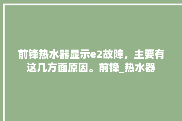 前锋热水器显示e2故障，主要有这几方面原因。前锋_热水器