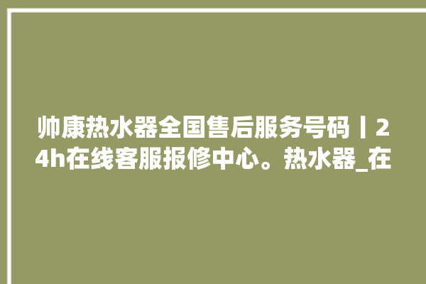 帅康热水器全国售后服务号码丨24h在线客服报修中心。热水器_在线客服