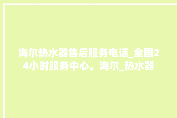 海尔热水器售后服务电话_全国24小时服务中心。海尔_热水器