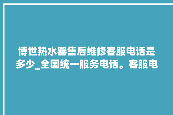 博世热水器售后维修客服电话是多少_全国统一服务电话。客服电话_热水器