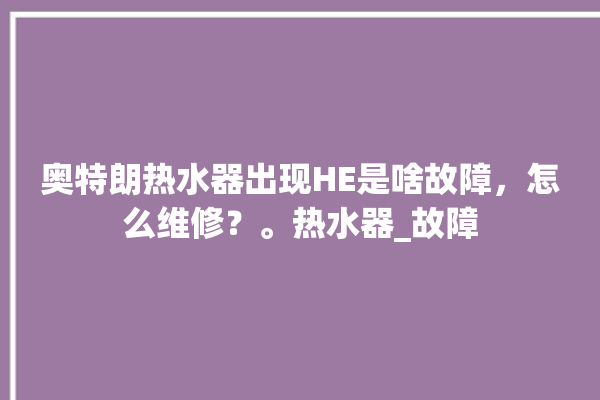 奥特朗热水器出现HE是啥故障，怎么维修？。热水器_故障