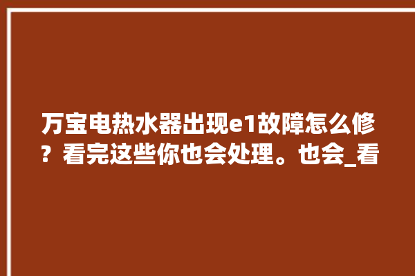 万宝电热水器出现e1故障怎么修？看完这些你也会处理。也会_看完