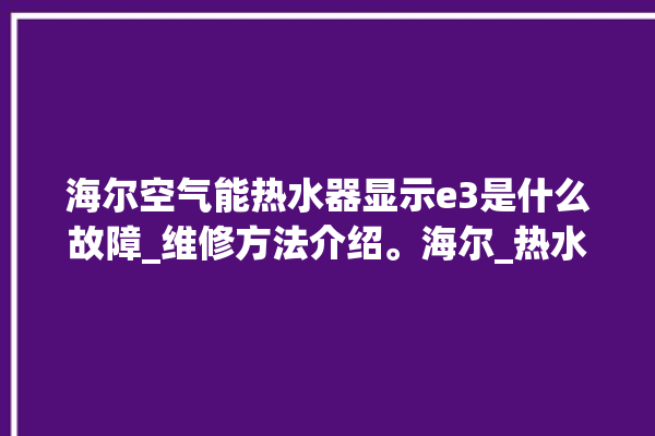 海尔空气能热水器显示e3是什么故障_维修方法介绍。海尔_热水器