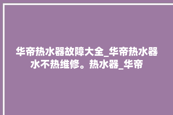 华帝热水器故障大全_华帝热水器水不热维修。热水器_华帝