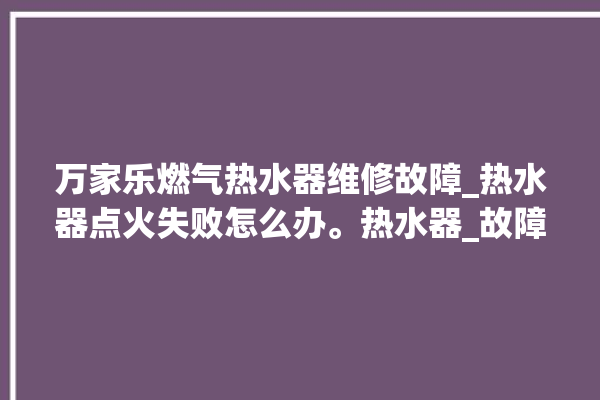 万家乐燃气热水器维修故障_热水器点火失败怎么办。热水器_故障