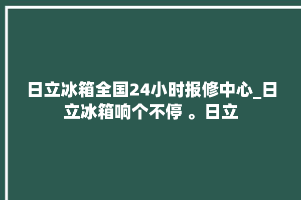 日立冰箱全国24小时报修中心_日立冰箱响个不停 。日立