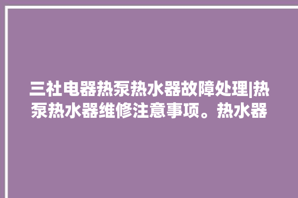 三社电器热泵热水器故障处理|热泵热水器维修注意事项。热水器_热泵