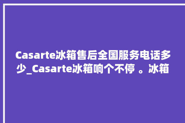 Casarte冰箱售后全国服务电话多少_Casarte冰箱响个不停 。冰箱