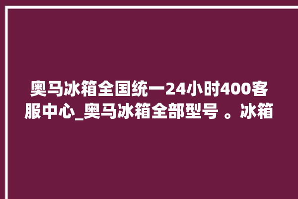 奥马冰箱全国统一24小时400客服中心_奥马冰箱全部型号 。冰箱