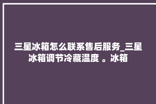 三星冰箱怎么联系售后服务_三星冰箱调节冷藏温度 。冰箱